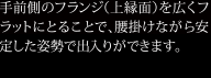 手前側のフランジ（上縁面）を広くフラットにとることで、腰掛けながら安定した姿勢で出入りができます。