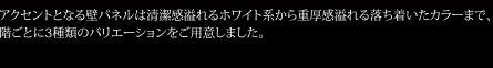 アクセントとなる壁パネルは清潔感溢れるホワイト系から重厚感溢れる落ち着いたカラーまで、階ごとに3種類のバリエーションをご用意しました。