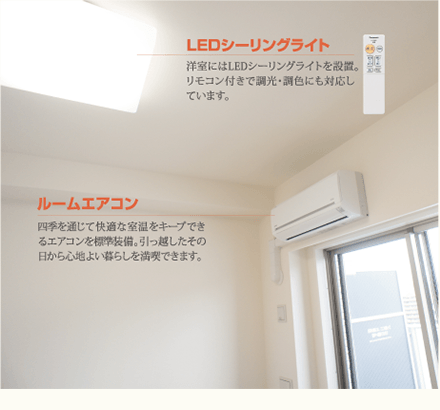 LEDシーリングライト 洋室にはLEDシーリングライトを設置。リモコン付きで調光・調色にも対応しています。ルームエアコン 四季を通じて快適な室温をキープできるエアコンを標準装備。引っ越したその日から心地よい暮らしを満喫できます。