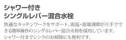 シャワー付きシングルレバー混合水栓 快適なキッチンワークをサポート。湯温・湯量調節が片手でできる簡単操作のシングルレバー混合水栓を採用しています。シャワー付でシンクのお掃除にもべんりです。