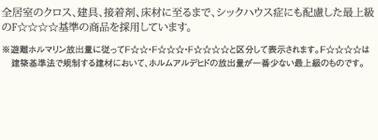 全居室のクロス、建具、接着剤、床材に至るまで、シックハウス症にも配慮した最上級のF☆☆☆☆基準の商品を採用しています。 ＊避難ホルマリン放出量に従ってF☆☆・F☆☆☆・F☆☆☆☆と区分して表示されます。F☆☆☆☆は建築基準法で規制する建材において、ホルムアルデヒドの放出量が一番少ない最上級のものです。
