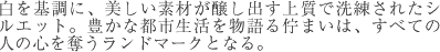 白を基調に、美しい素材が醸し出す上質で洗練されたシルエット。豊かな都市生活を物語る佇まいは、すべての人の心を奪うランドマークとなる。