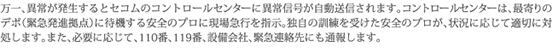 万一、異常が発生するとセコムのコントロールセンターに異常信号が自動送信されます。コントロールセンターは、最寄りのデポ（緊急発進拠点）に待機する安全のプロに現場急行を指示。独自の訓練を受けた安全のプロが、状況に応じて適切に対処します。また、必要に応じて、110番、119番、設備会社、緊急連絡先にも通報します。