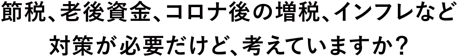 節税、老後資金、コロナ後の増税、インフレなど対策が必要だけど、考えていますか？