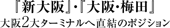 『新大阪』・『大阪・梅田』大阪2大ターミナルへ直結のポジション